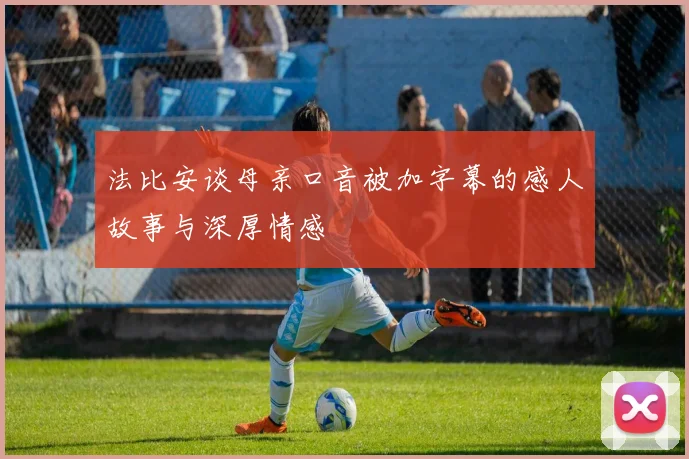 法比安谈母亲口音被加字幕的感人故事与深厚情感