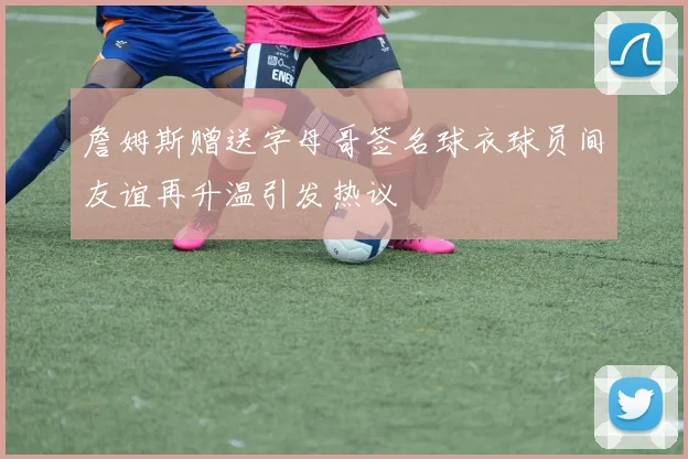 詹姆斯赠送字母哥签名球衣球员间友谊再升温引发热议