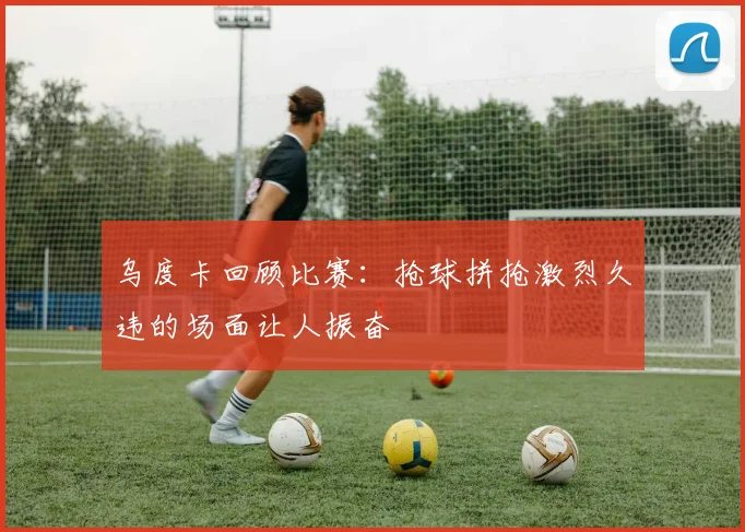乌度卡回顾比赛：抢球拼抢激烈久违的场面让人振奋