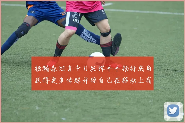 杨瀚森坦言今日发挥平平期待底角获得更多传球并称自己在移动上有所进步