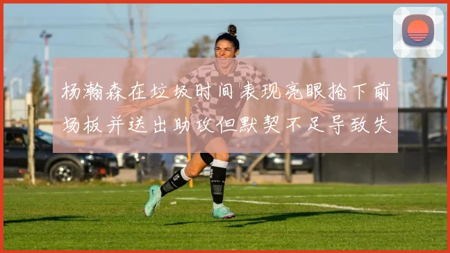 杨瀚森在垃圾时间表现亮眼抢下前场板并送出助攻但默契不足导致失误