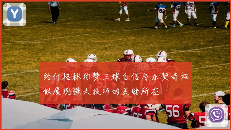 约什格林称赞三球自信与东契奇相似展现强大技巧的关键所在