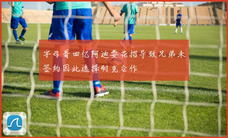 字母哥回忆阿迪耍花招导致兄弟未签约因此选择耐克合作