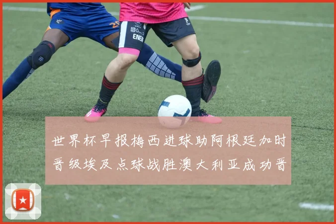 世界杯早报梅西进球助阿根廷加时晋级埃及点球战胜澳大利亚成功晋级