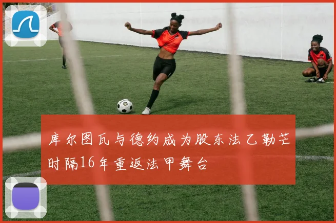 库尔图瓦与德约成为股东法乙勒芒时隔16年重返法甲舞台