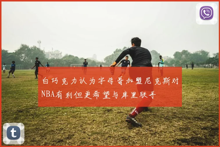 白巧克力认为字母哥加盟尼克斯对NBA有利但更希望与库里联手