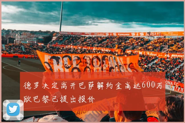 德罗决定离开巴萨解约金高达600万欧巴黎已提出报价